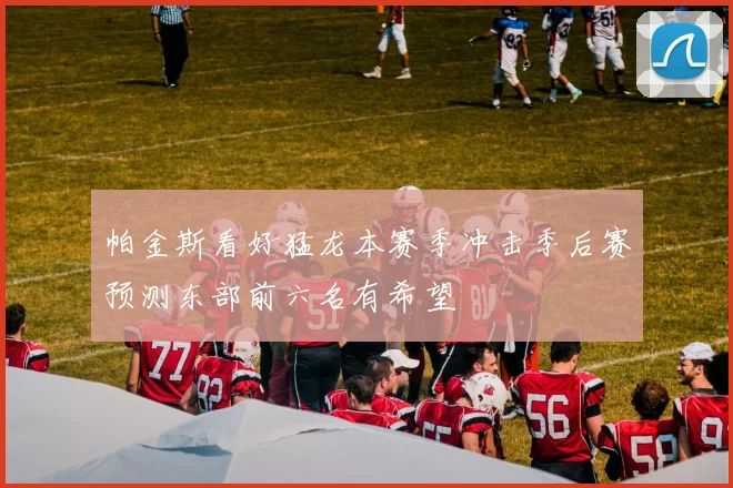 帕金斯看好猛龙本赛季冲击季后赛预测东部前六名有希望