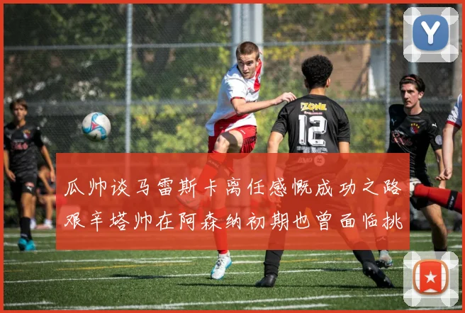 瓜帅谈马雷斯卡离任感慨成功之路艰辛塔帅在阿森纳初期也曾面临挑战