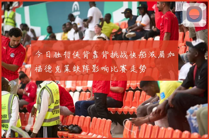 今日独行侠背靠背挑战快船浓眉加福德克莱缺阵影响比赛走势