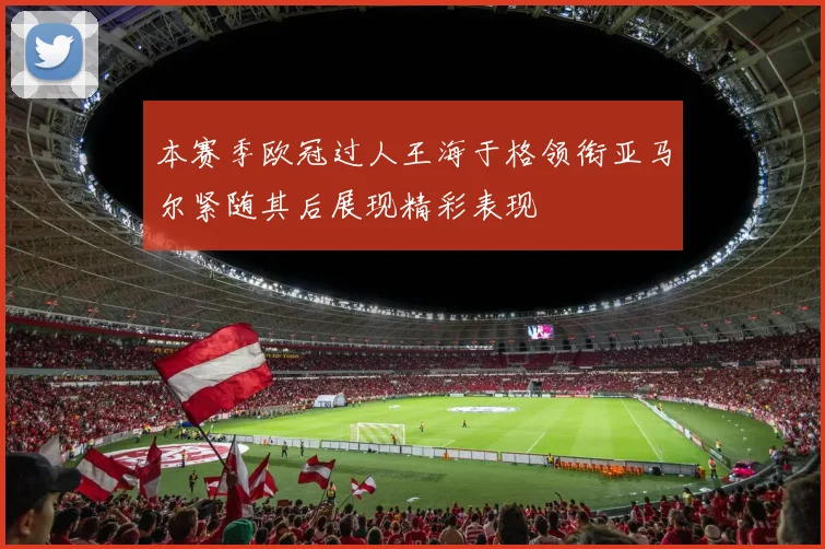 本赛季欧冠过人王海于格领衔亚马尔紧随其后展现精彩表现