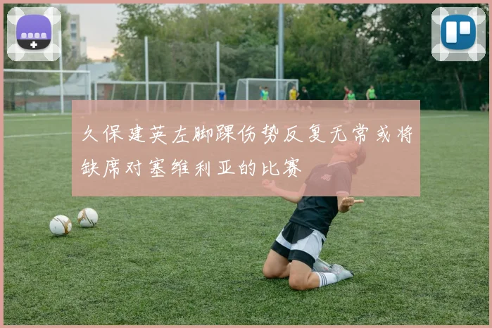 久保建英左脚踝伤势反复无常或将缺席对塞维利亚的比赛