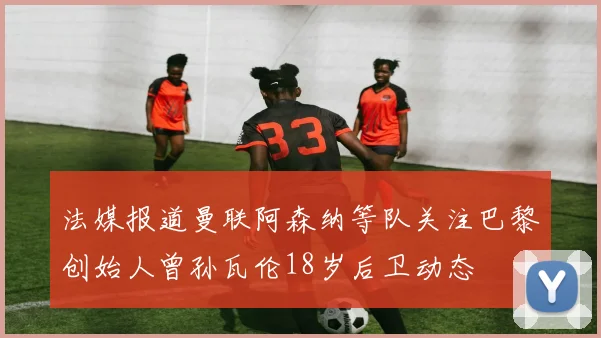 法媒报道曼联阿森纳等队关注巴黎创始人曾孙瓦伦18岁后卫动态