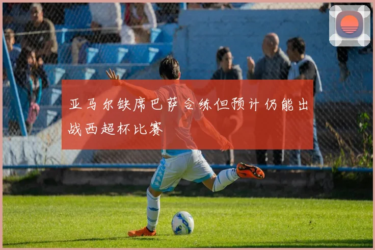 亚马尔缺席巴萨合练但预计仍能出战西超杯比赛