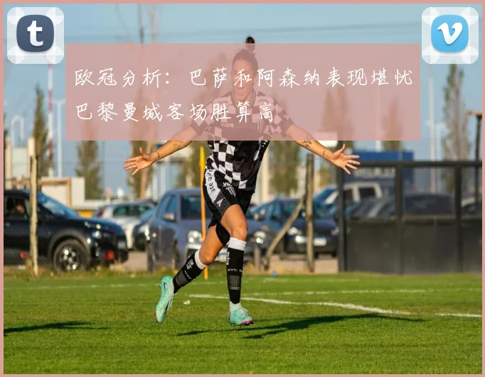 欧冠分析：巴萨和阿森纳表现堪忧巴黎曼城客场胜算高