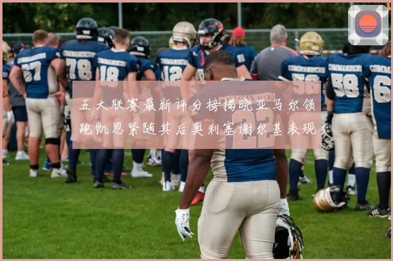 五大联赛最新评分榜揭晓亚马尔领跑凯恩紧随其后奥利塞谢尔基表现亮眼