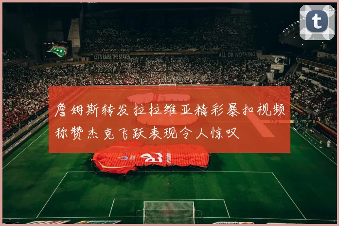 詹姆斯转发拉拉维亚精彩暴扣视频称赞杰克飞跃表现令人惊叹