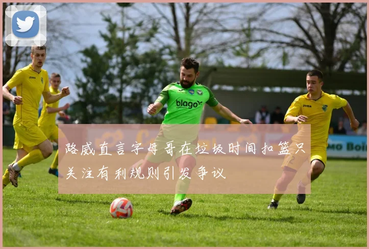 路威直言字母哥在垃圾时间扣篮只关注有利规则引发争议