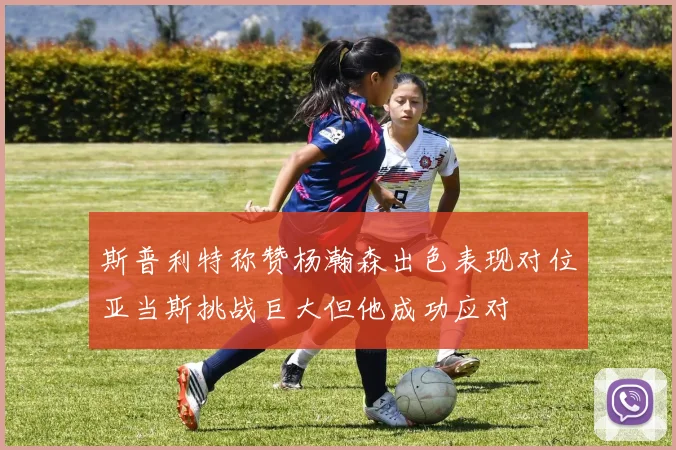 斯普利特称赞杨瀚森出色表现对位亚当斯挑战巨大但他成功应对