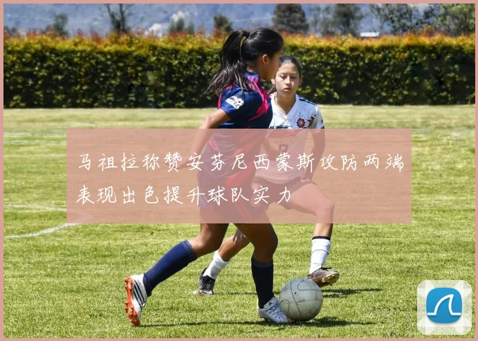 马祖拉称赞安芬尼西蒙斯攻防两端表现出色提升球队实力