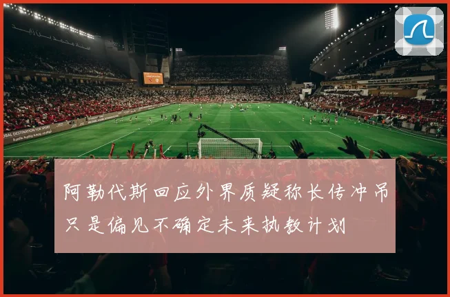 阿勒代斯回应外界质疑称长传冲吊只是偏见不确定未来执教计划