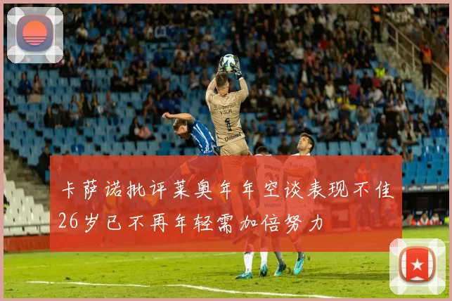 卡萨诺批评莱奥年年空谈表现不佳26岁已不再年轻需加倍努力