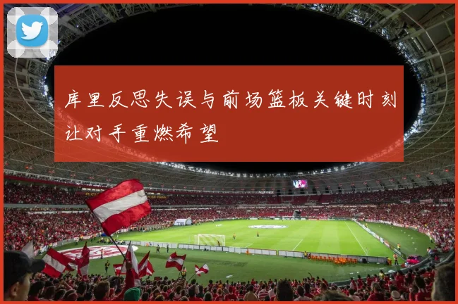 库里反思失误与前场篮板关键时刻让对手重燃希望