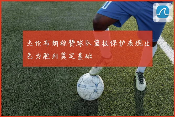 杰伦布朗称赞球队篮板保护表现出色为胜利奠定基础