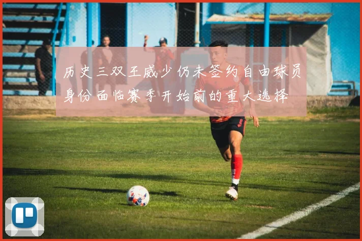 历史三双王威少仍未签约自由球员身份面临赛季开始前的重大选择