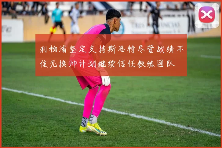利物浦坚定支持斯洛特尽管战绩不佳无换帅计划继续信任教练团队