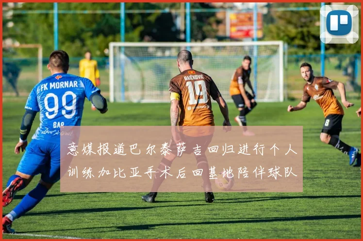 意媒报道巴尔泰萨吉回归进行个人训练加比亚手术后回基地陪伴球队恢复状态
