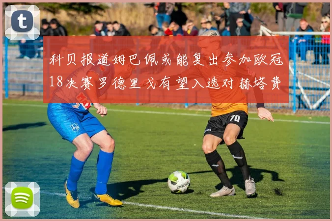 科贝报道姆巴佩或能复出参加欧冠18决赛罗德里戈有望入选对赫塔费大名单